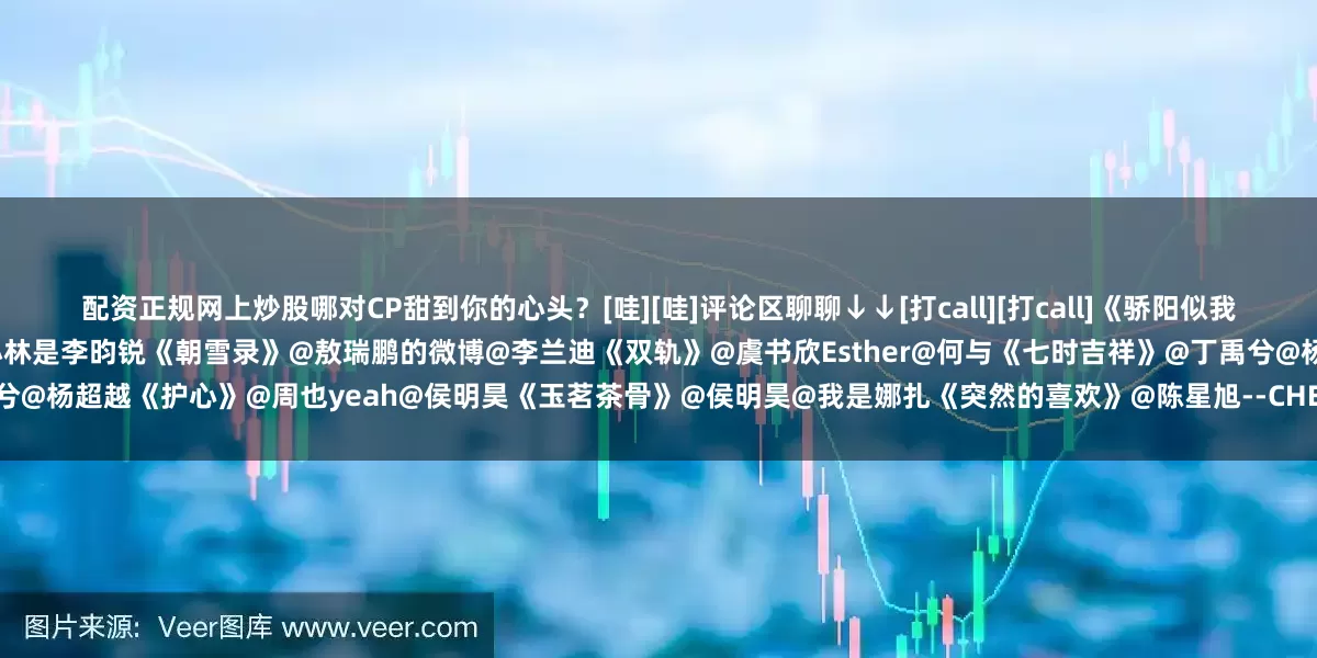 配资正规网上炒股哪对CP甜到你的心头？[哇][哇]评论区聊聊↓↓[打call][打call]《骄阳似我》@宋威龙99@赵今麦angel《九重紫》@孟子义@小林是李昀锐《朝雪录》@敖瑞鹏的微博@李兰迪《双轨》@虞书欣Esther@何与《七时吉祥》@丁禹兮@杨超越《护心》@周也yeah@侯明昊《玉茗茶骨》@侯明昊@我是娜扎《突然的喜欢》@陈星旭--CHEN先生@王玉雯Uvin《苍兰诀》@虞书欣Esth