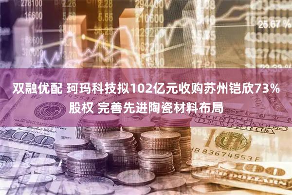 双融优配 珂玛科技拟102亿元收购苏州铠欣73%股权 完善先进陶瓷材料布局