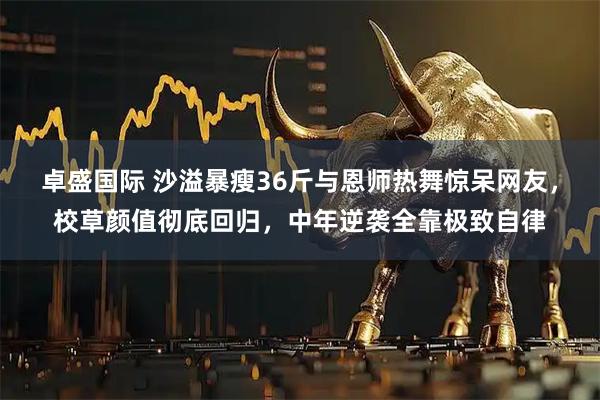 卓盛国际 沙溢暴瘦36斤与恩师热舞惊呆网友，校草颜值彻底回归，中年逆袭全靠极致自律