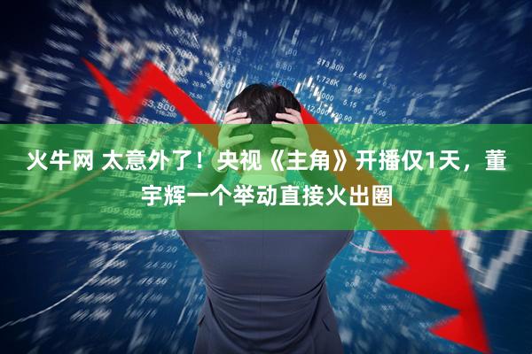 火牛网 太意外了！央视《主角》开播仅1天，董宇辉一个举动直接火出圈