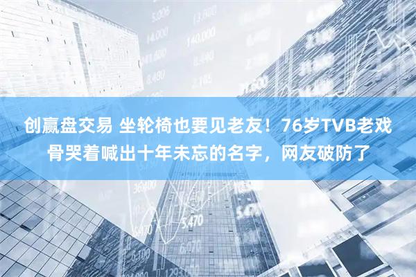 创赢盘交易 坐轮椅也要见老友！76岁TVB老戏骨哭着喊出十年未忘的名字，网友破防了