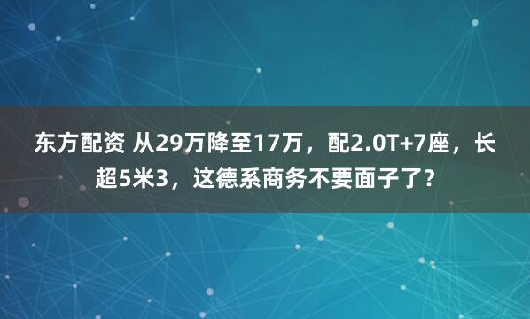 东方配资 从29万降至17万，配2.0T+7座，长超5米3，这德系商务不要面子了？