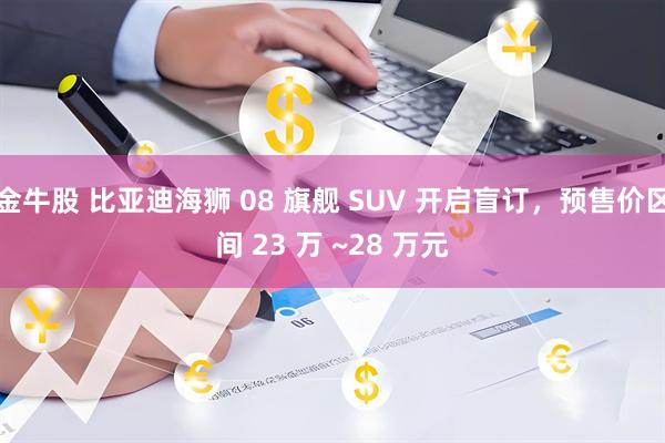金牛股 比亚迪海狮 08 旗舰 SUV 开启盲订，预售价区间 23 万 ~28 万元
