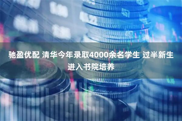 驰盈优配 清华今年录取4000余名学生 过半新生进入书院培养