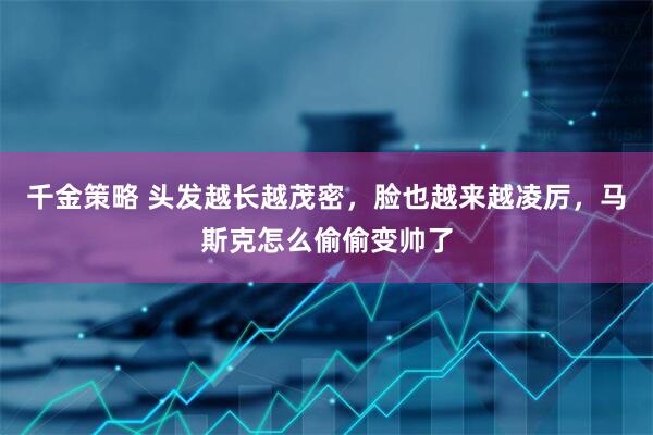 千金策略 头发越长越茂密，脸也越来越凌厉，马斯克怎么偷偷变帅了